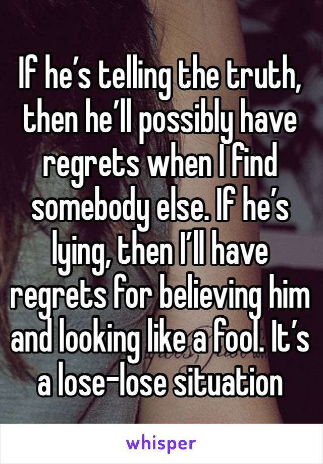 If he’s telling the truth, then he’ll possibly have regrets when I find somebody else. If he’s lying, then I’ll have regrets for believing him and looking like a fool. It’s a lose-lose situation 