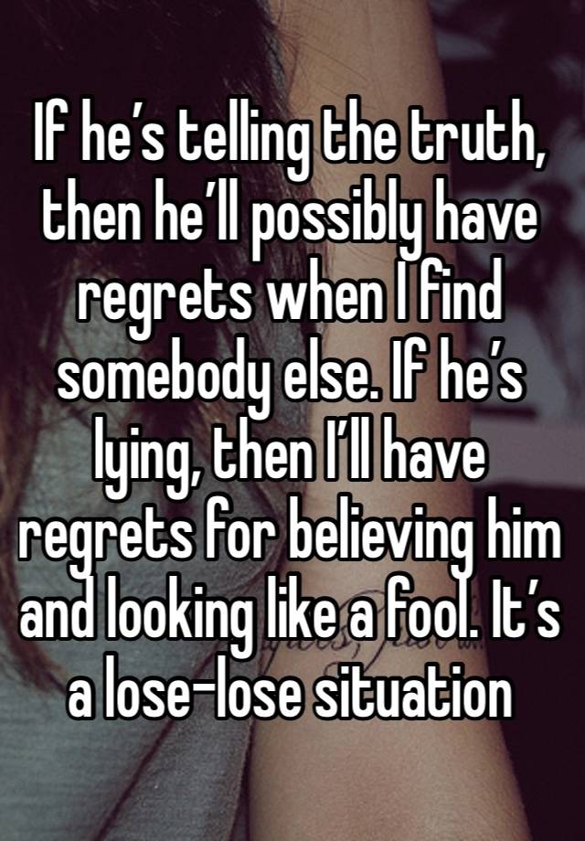 If he’s telling the truth, then he’ll possibly have regrets when I find somebody else. If he’s lying, then I’ll have regrets for believing him and looking like a fool. It’s a lose-lose situation 