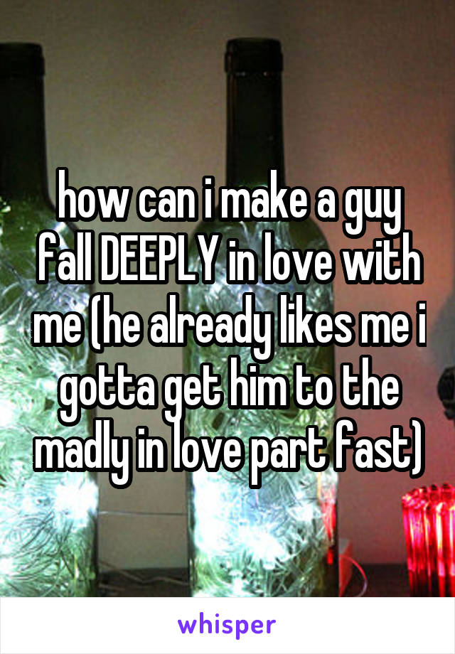 how can i make a guy fall DEEPLY in love with me (he already likes me i gotta get him to the madly in love part fast)