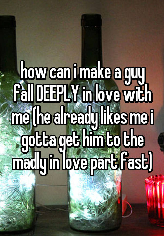 how can i make a guy fall DEEPLY in love with me (he already likes me i gotta get him to the madly in love part fast)