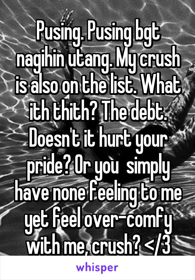 Pusing. Pusing bgt nagihin utang. My crush is also on the list. What ith thith? The debt. Doesn't it hurt your pride? Or you  simply have none feeling to me yet feel over-comfy with me, crush? </3