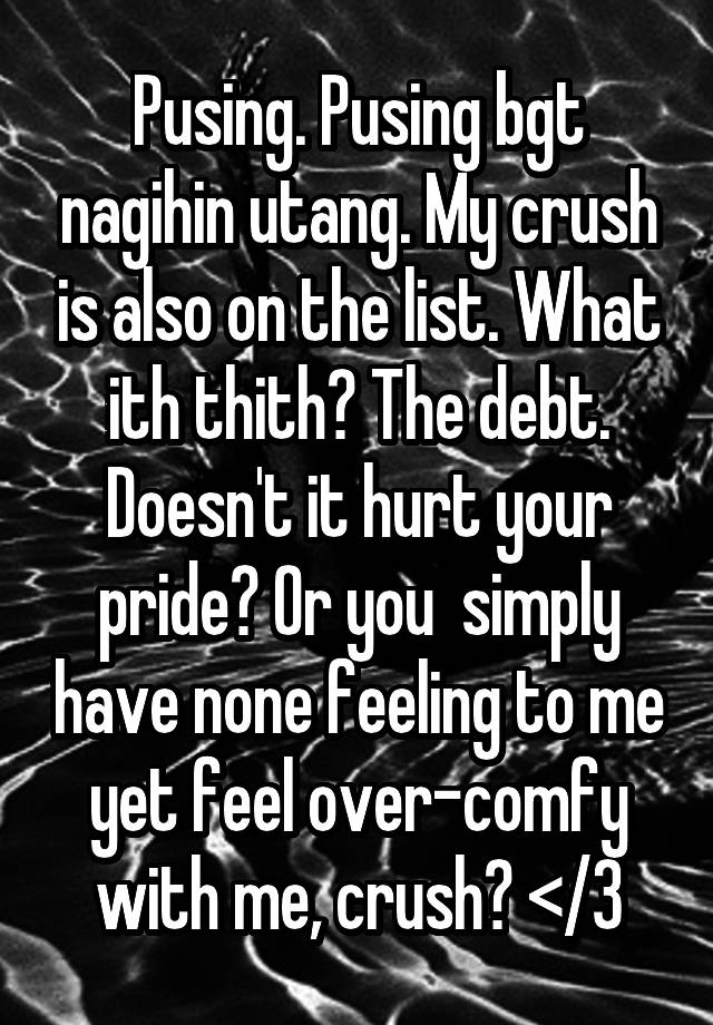 Pusing. Pusing bgt nagihin utang. My crush is also on the list. What ith thith? The debt. Doesn't it hurt your pride? Or you  simply have none feeling to me yet feel over-comfy with me, crush? </3