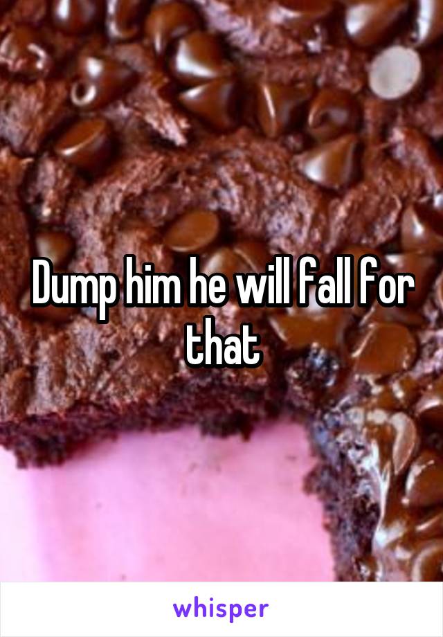 Dump him he will fall for that