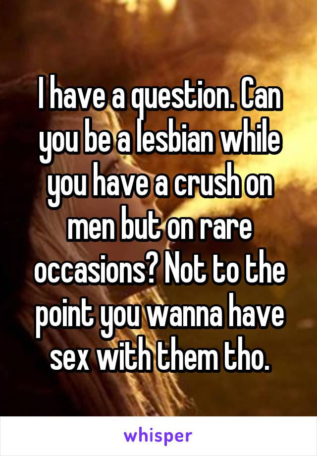 I have a question. Can you be a lesbian while you have a crush on men but on rare occasions? Not to the point you wanna have sex with them tho.