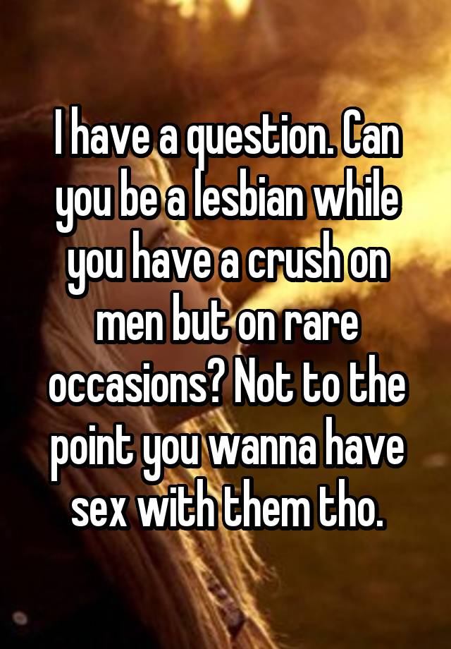 I have a question. Can you be a lesbian while you have a crush on men but on rare occasions? Not to the point you wanna have sex with them tho.