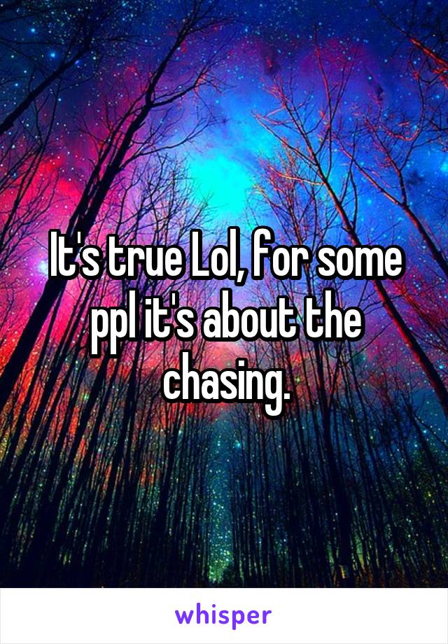 It's true Lol, for some ppl it's about the chasing.