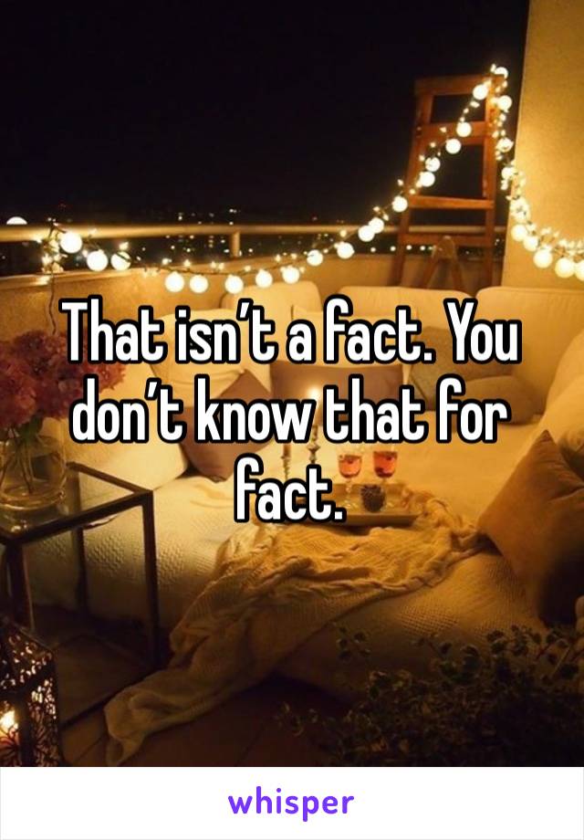 That isn’t a fact. You don’t know that for fact. 