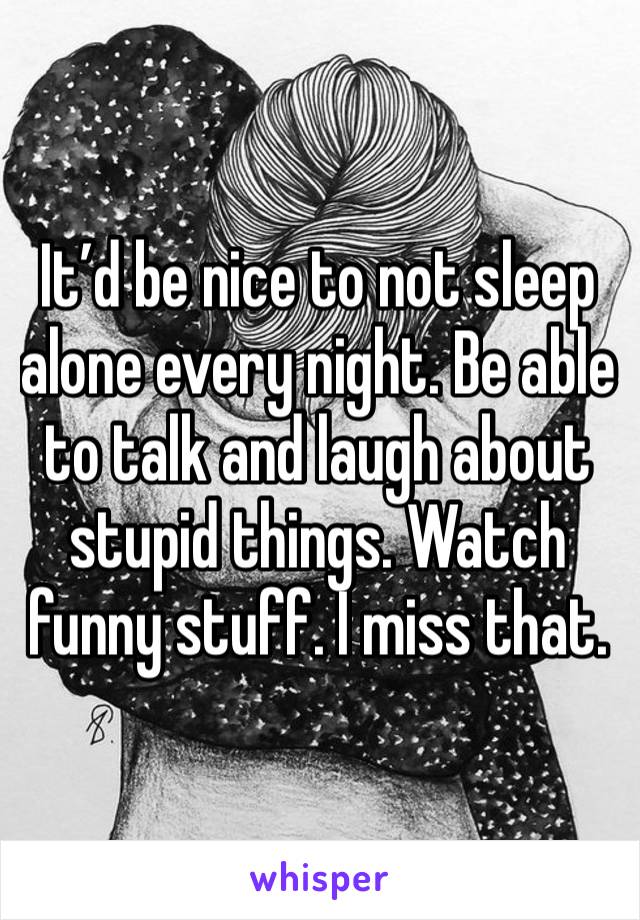 It’d be nice to not sleep alone every night. Be able to talk and laugh about stupid things. Watch funny stuff. I miss that. 