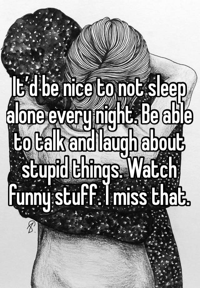 It’d be nice to not sleep alone every night. Be able to talk and laugh about stupid things. Watch funny stuff. I miss that. 