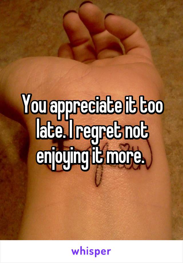 You appreciate it too late. I regret not enjoying it more. 