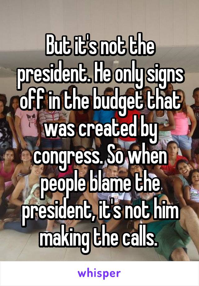 But it's not the president. He only signs off in the budget that was created by congress. So when people blame the president, it's not him making the calls. 