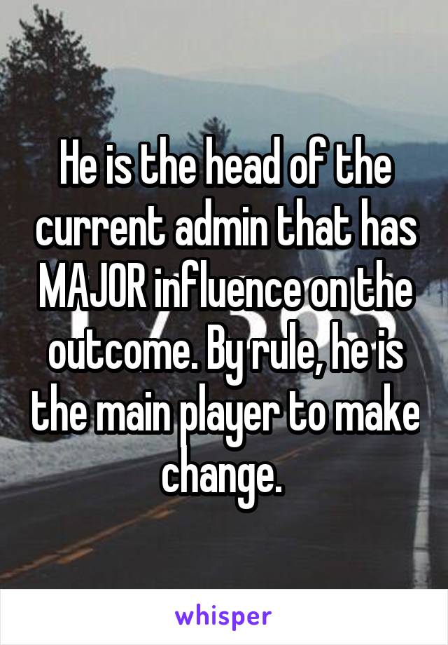 He is the head of the current admin that has MAJOR influence on the outcome. By rule, he is the main player to make change. 