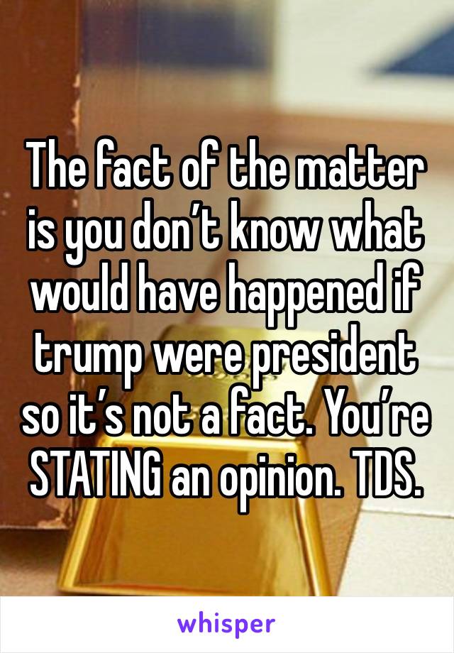 The fact of the matter is you don’t know what would have happened if trump were president so it’s not a fact. You’re STATING an opinion. TDS. 