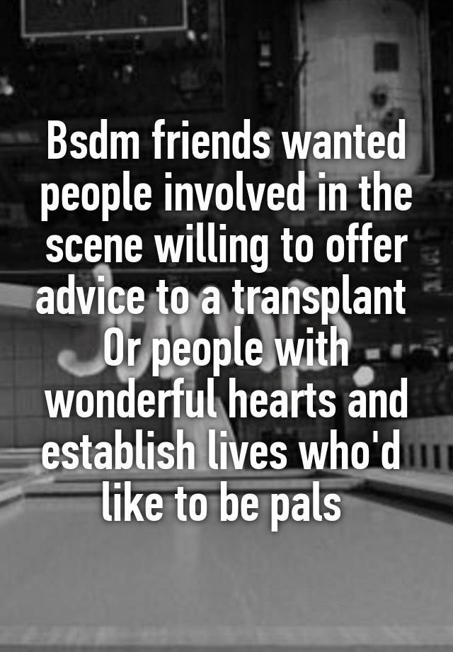 Bsdm friends wanted people involved in the scene willing to offer advice to a transplant 
Or people with wonderful hearts and establish lives who'd  like to be pals 