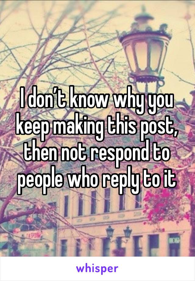 I don’t know why you keep making this post, then not respond to people who reply to it