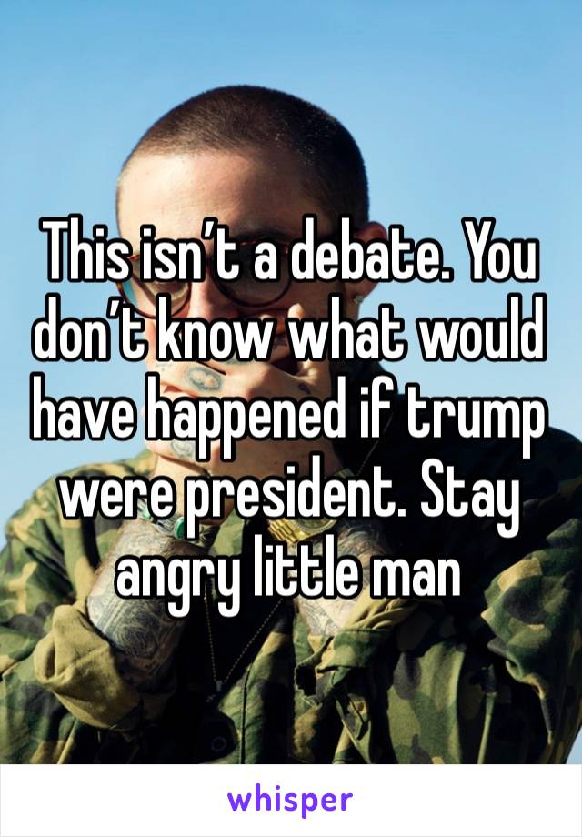 This isn’t a debate. You don’t know what would have happened if trump were president. Stay angry little man 