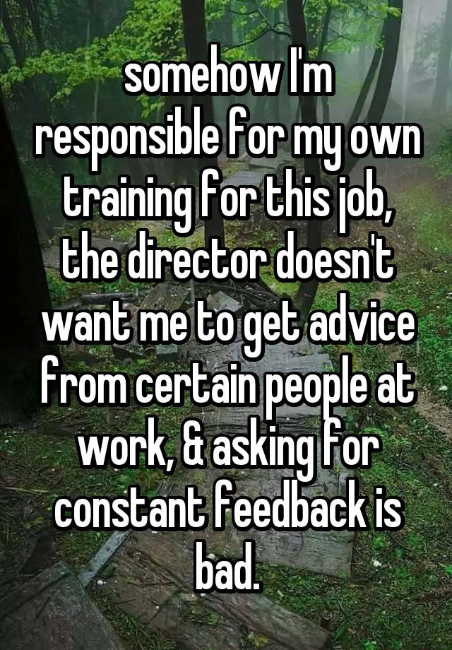 somehow I'm responsible for my own training for this job, the director doesn't want me to get advice from certain people at work, & asking for constant feedback is bad.