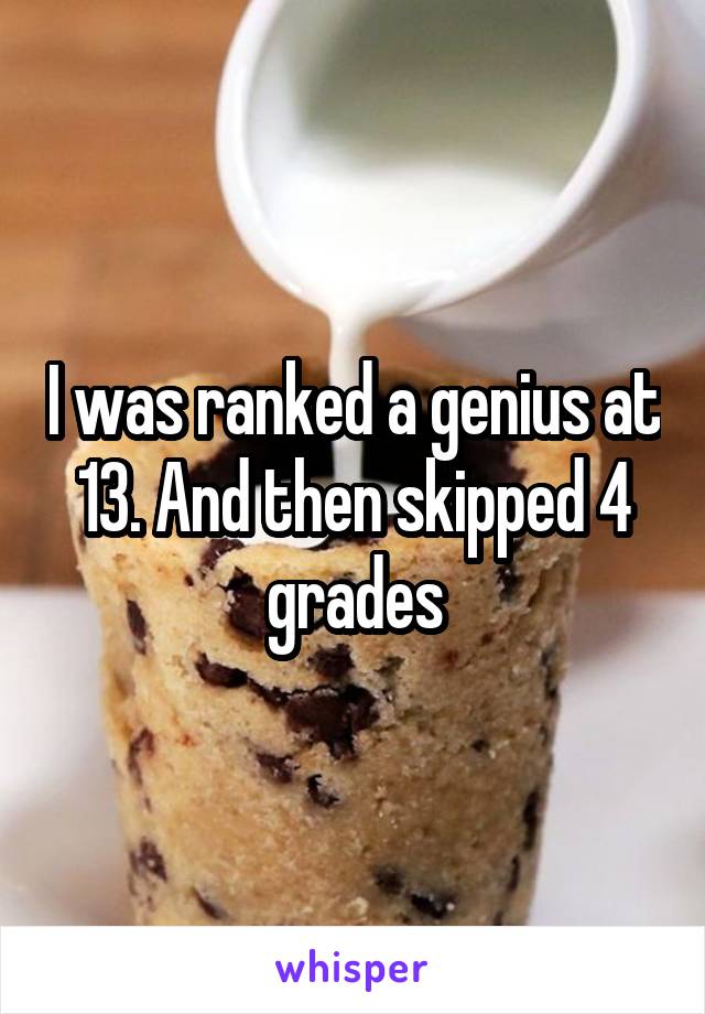 I was ranked a genius at 13. And then skipped 4 grades