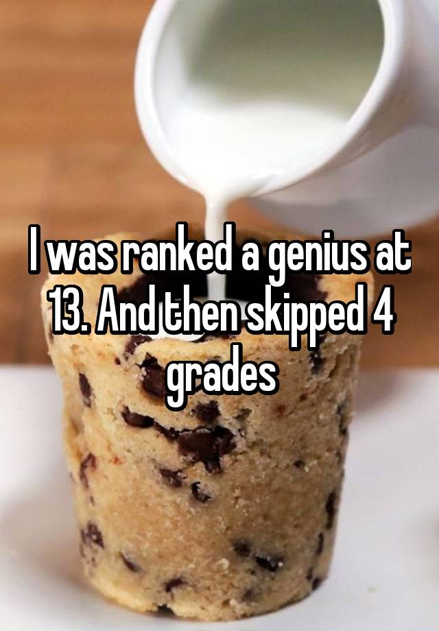 I was ranked a genius at 13. And then skipped 4 grades