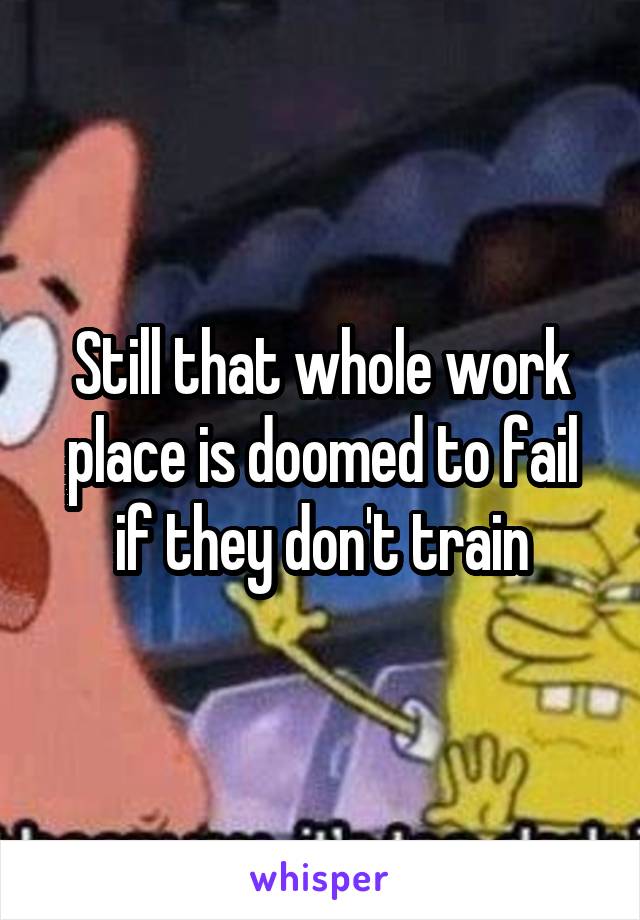 Still that whole work place is doomed to fail if they don't train