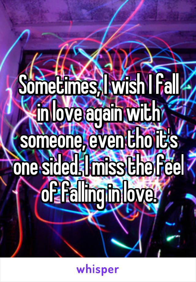 Sometimes, I wish I fall in love again with someone, even tho it's one sided. I miss the feel of falling in love.