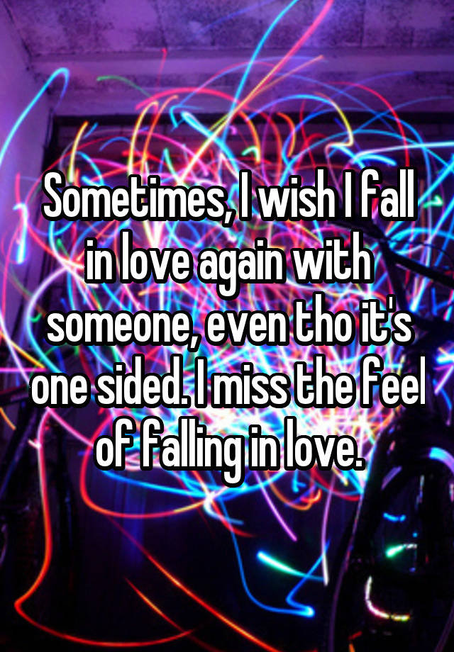 Sometimes, I wish I fall in love again with someone, even tho it's one sided. I miss the feel of falling in love.