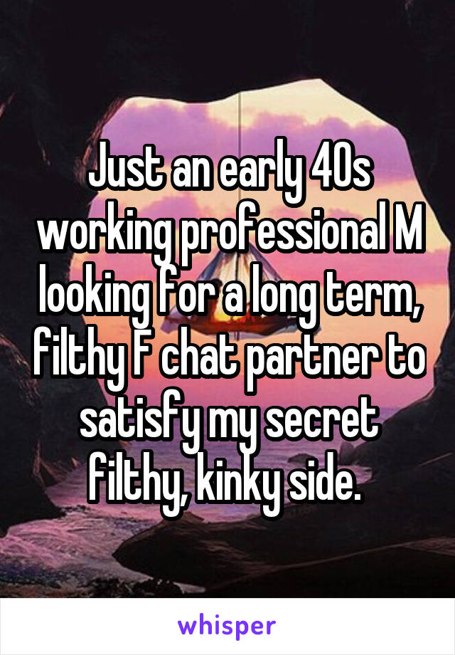 Just an early 40s working professional M looking for a long term, filthy F chat partner to satisfy my secret filthy, kinky side. 