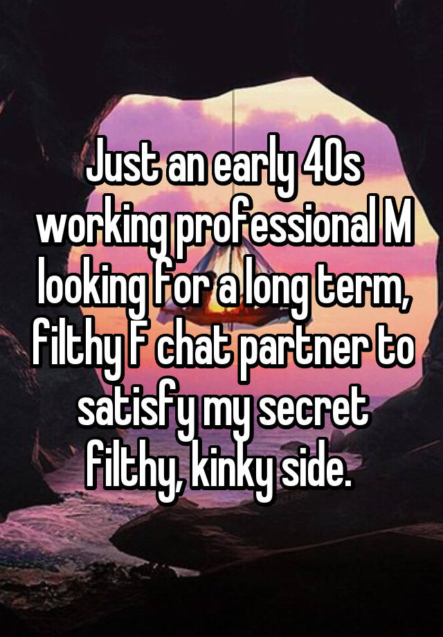 Just an early 40s working professional M looking for a long term, filthy F chat partner to satisfy my secret filthy, kinky side. 