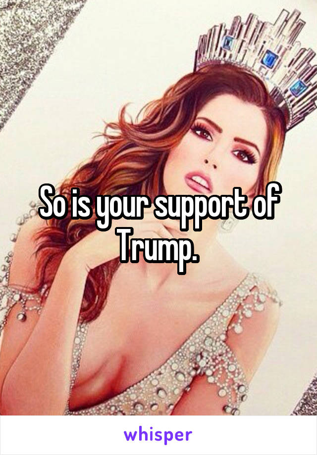 So is your support of Trump. 