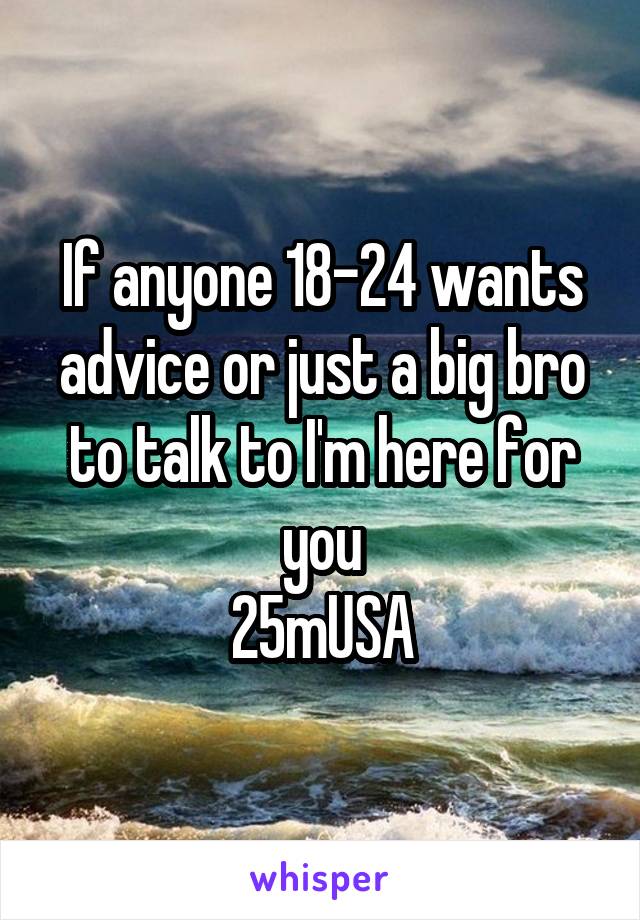 If anyone 18-24 wants advice or just a big bro to talk to I'm here for you
25mUSA