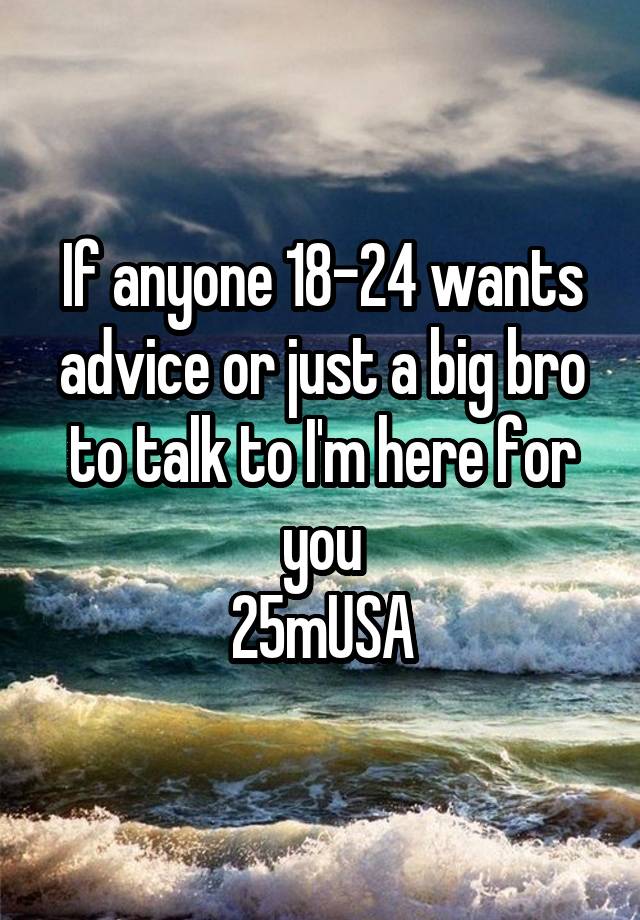 If anyone 18-24 wants advice or just a big bro to talk to I'm here for you
25mUSA