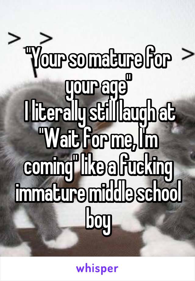 "Your so mature for your age"
 I literally still laugh at "Wait for me, I'm coming" like a fucking immature middle school boy