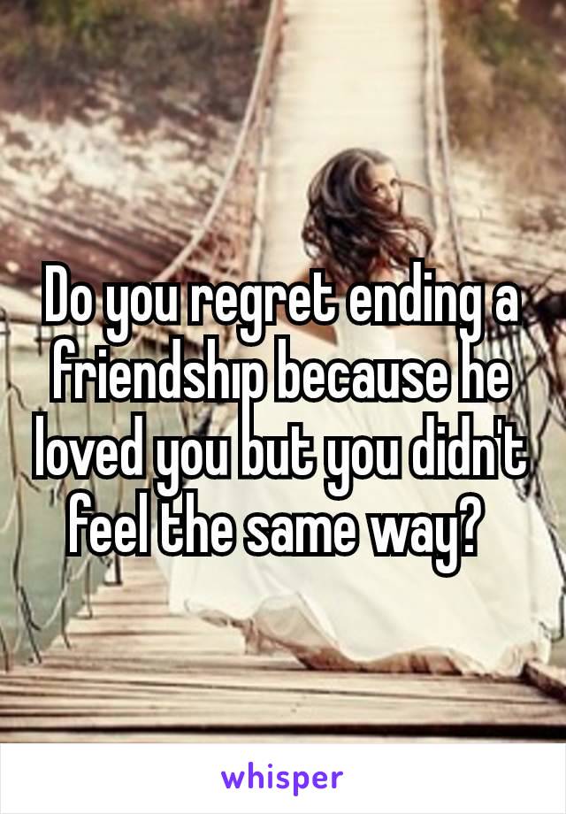 Do you regret ending a friendshıp because he loved you but you didn't feel the same way? 