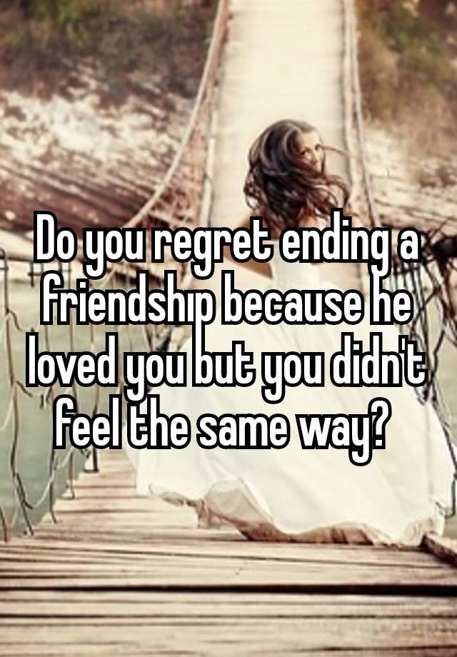 Do you regret ending a friendshıp because he loved you but you didn't feel the same way? 