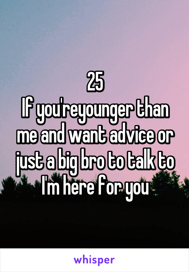 25
If you'reyounger than me and want advice or just a big bro to talk to I'm here for you