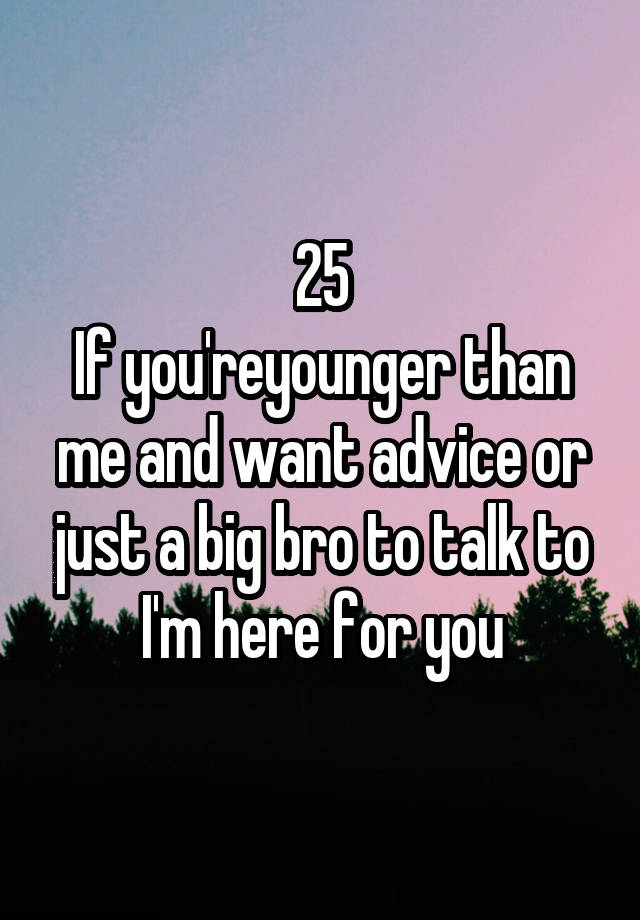 25
If you'reyounger than me and want advice or just a big bro to talk to I'm here for you