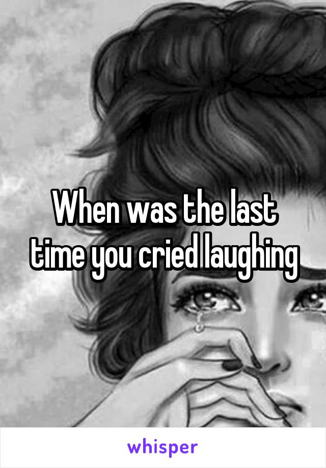 When was the last time you cried laughing