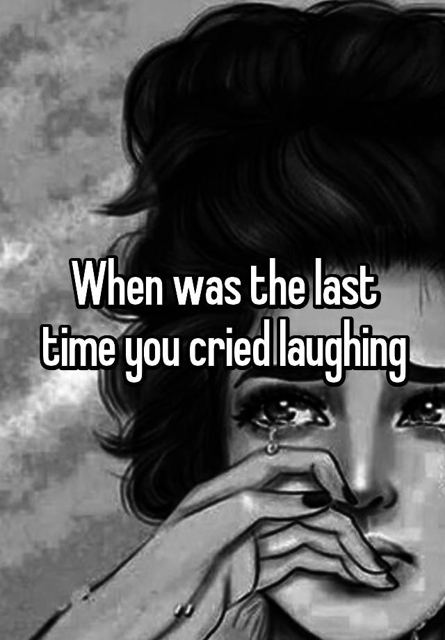 When was the last time you cried laughing