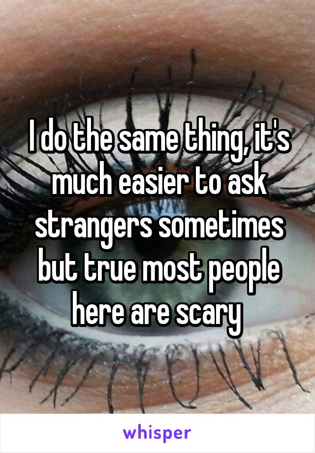 I do the same thing, it's much easier to ask strangers sometimes but true most people here are scary 