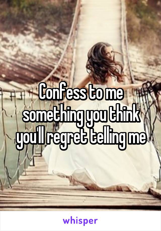 Confess to me something you think you'll regret telling me