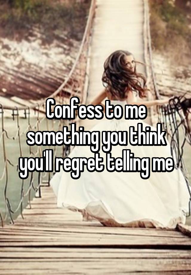 Confess to me something you think you'll regret telling me