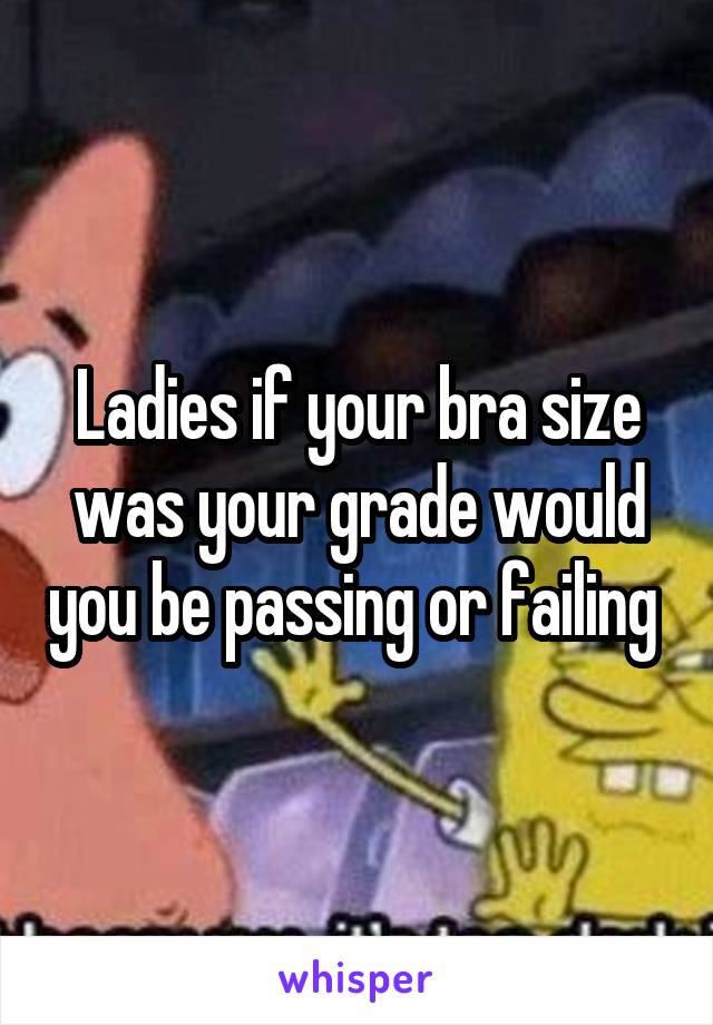 Ladies if your bra size was your grade would you be passing or failing 