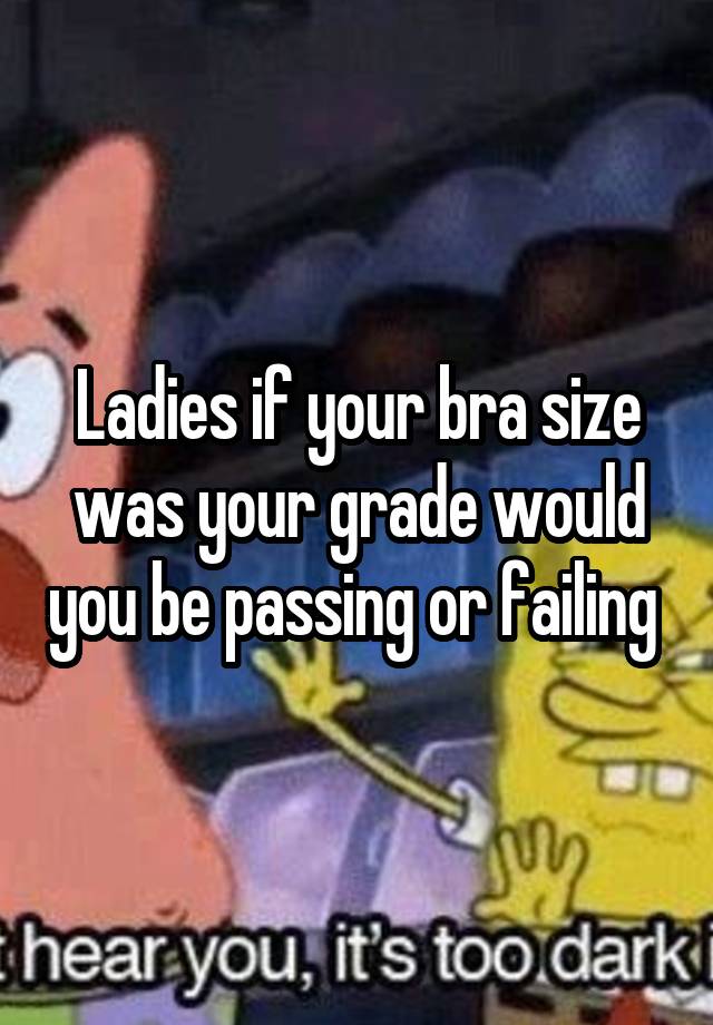 Ladies if your bra size was your grade would you be passing or failing 