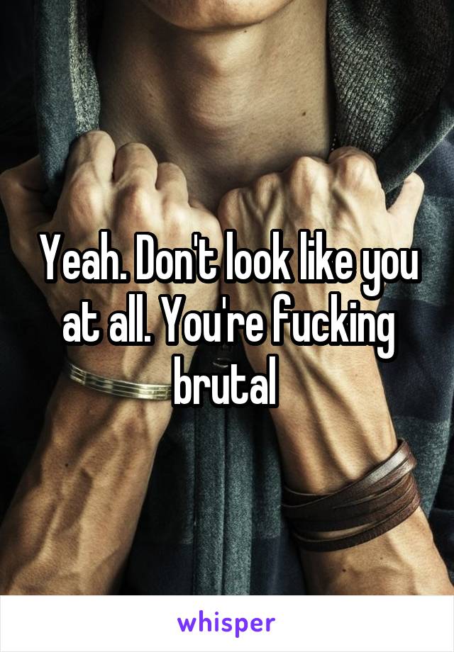 Yeah. Don't look like you at all. You're fucking brutal 