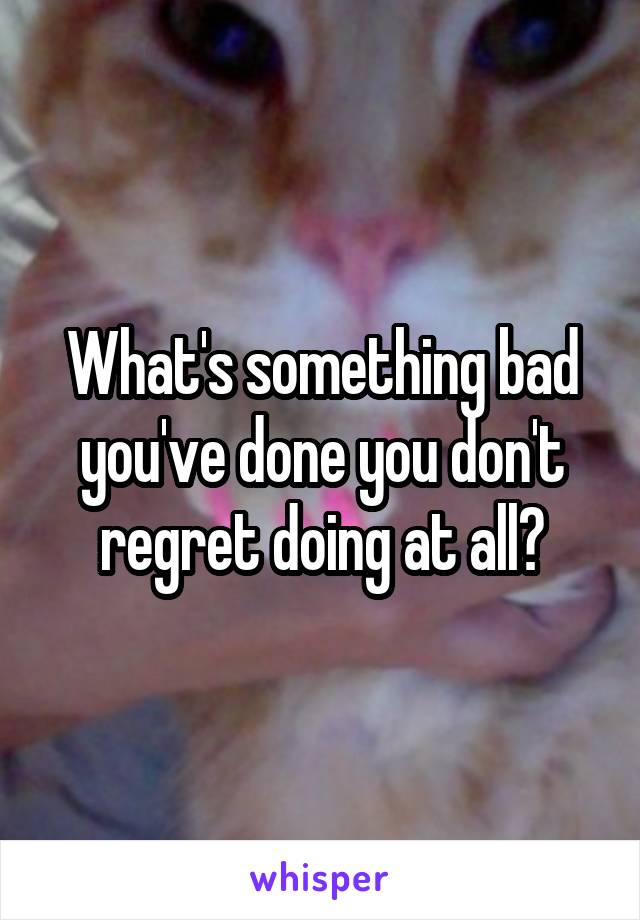 What's something bad you've done you don't regret doing at all?