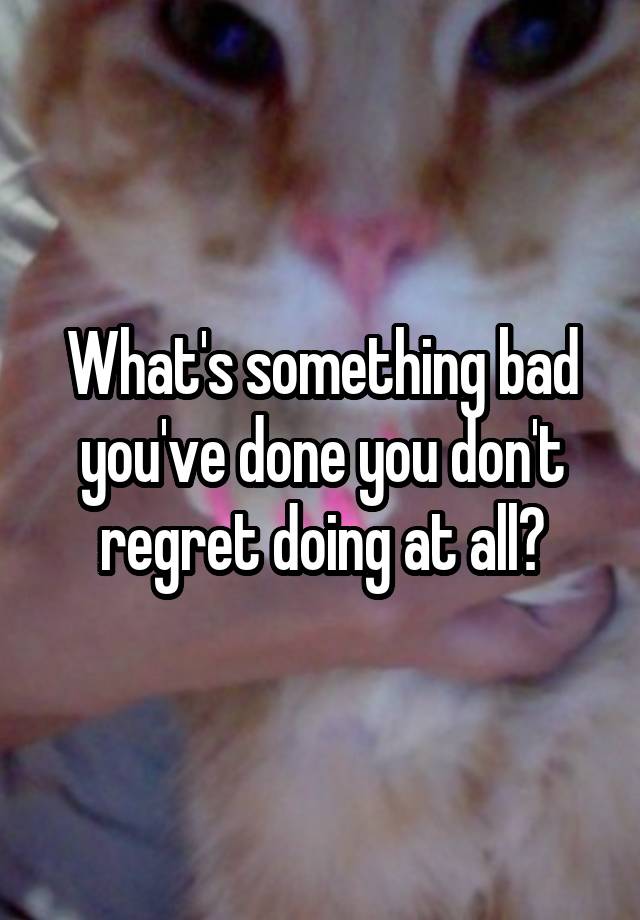 What's something bad you've done you don't regret doing at all?