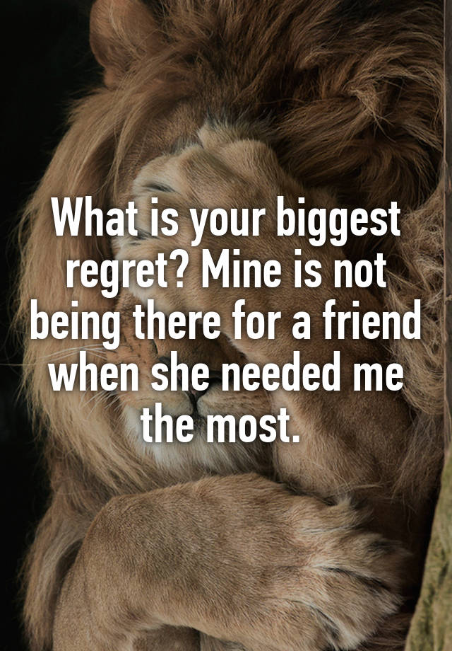 What is your biggest regret? Mine is not being there for a friend when she needed me the most. 