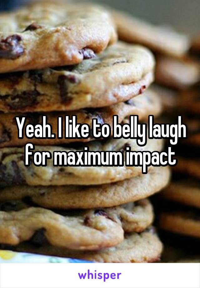 Yeah. I like to belly laugh for maximum impact