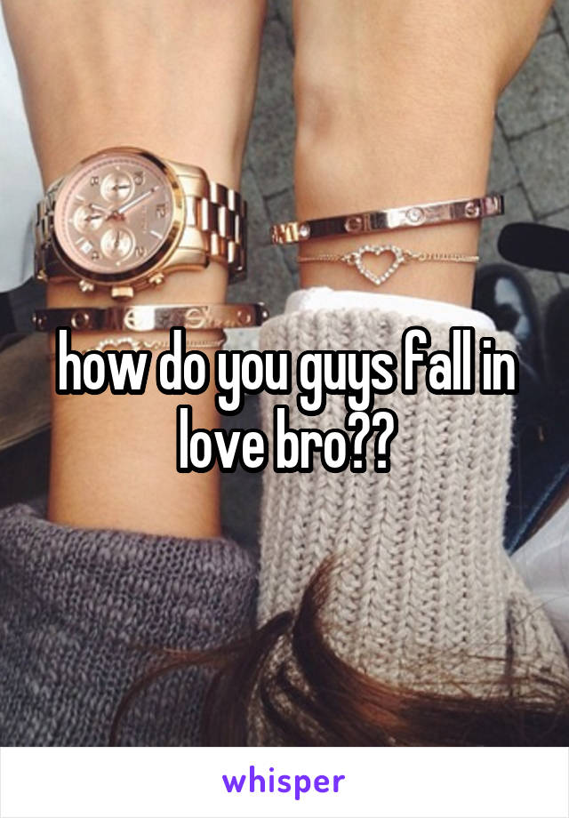 how do you guys fall in love bro??