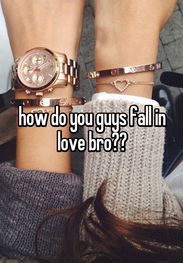 how do you guys fall in love bro??